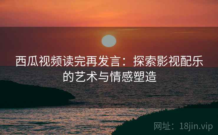西瓜视频读完再发言：探索影视配乐的艺术与情感塑造