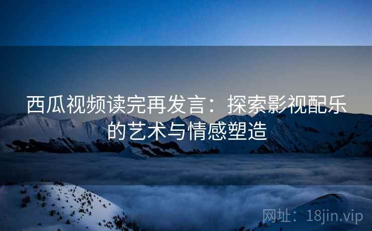 西瓜视频读完再发言：探索影视配乐的艺术与情感塑造