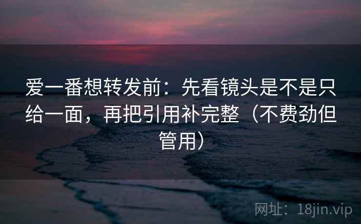 爱一番想转发前：先看镜头是不是只给一面，再把引用补完整（不费劲但管用）