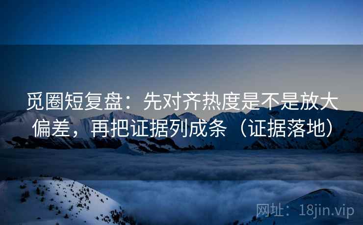 觅圈短复盘：先对齐热度是不是放大偏差，再把证据列成条（证据落地）