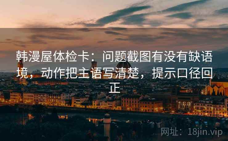 韩漫屋体检卡：问题截图有没有缺语境，动作把主语写清楚，提示口径回正