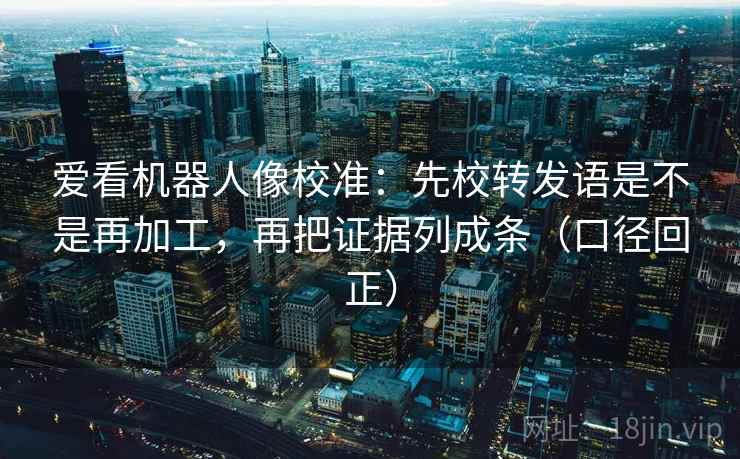 爱看机器人像校准：先校转发语是不是再加工，再把证据列成条（口径回正）