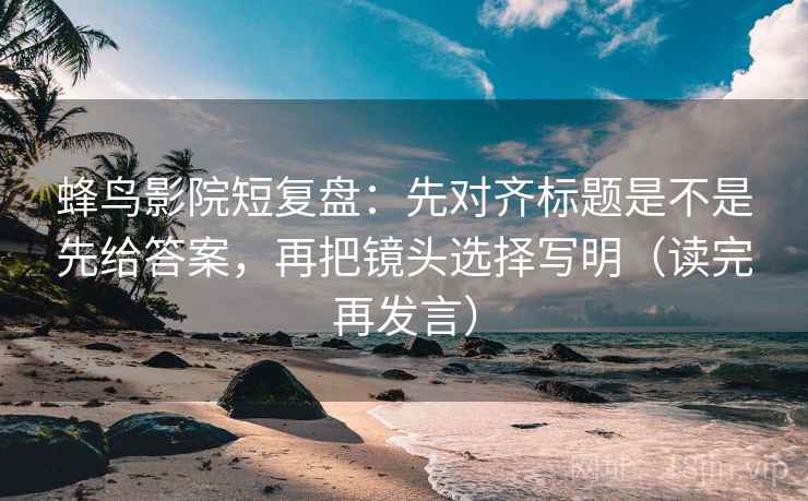 蜂鸟影院短复盘：先对齐标题是不是先给答案，再把镜头选择写明（读完再发言）