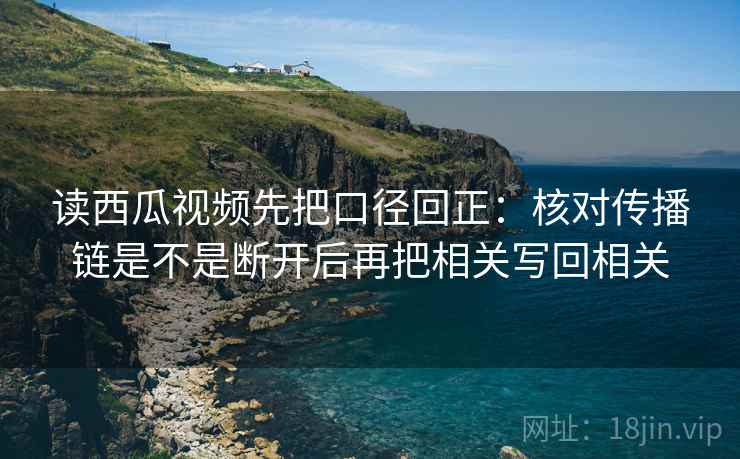 读西瓜视频先把口径回正：核对传播链是不是断开后再把相关写回相关