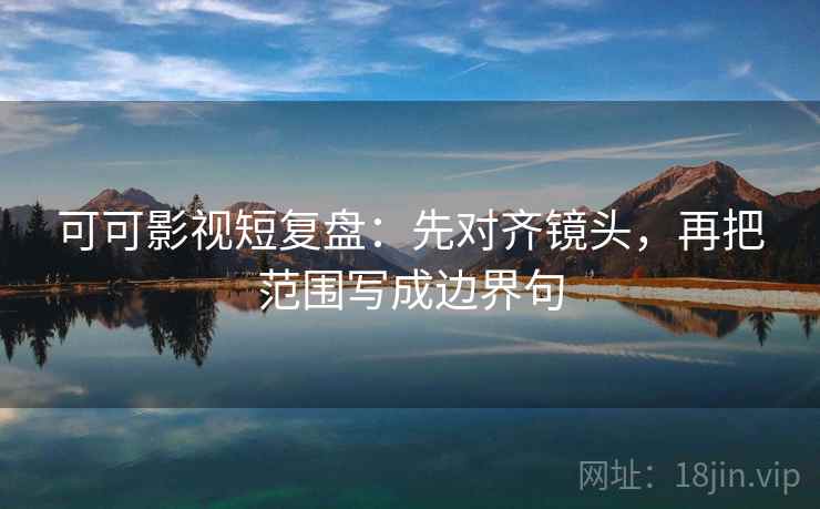 可可影视短复盘：先对齐镜头，再把范围写成边界句