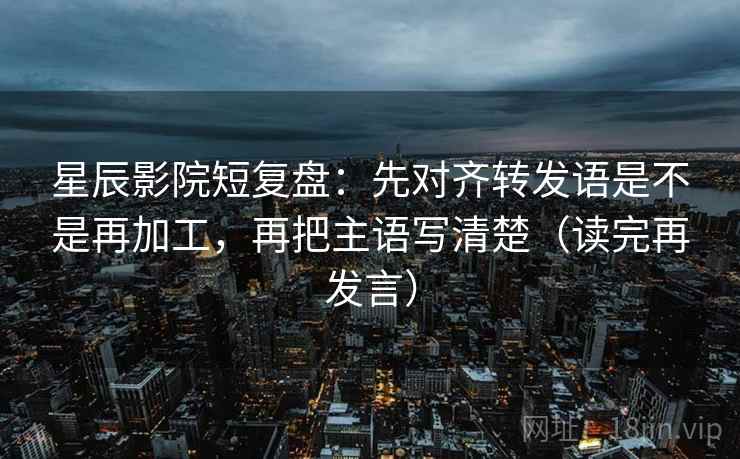 星辰影院短复盘：先对齐转发语是不是再加工，再把主语写清楚（读完再发言）