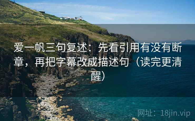 爱一帆三句复述：先看引用有没有断章，再把字幕改成描述句（读完更清醒）