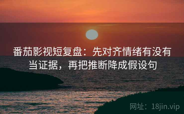 番茄影视短复盘：先对齐情绪有没有当证据，再把推断降成假设句