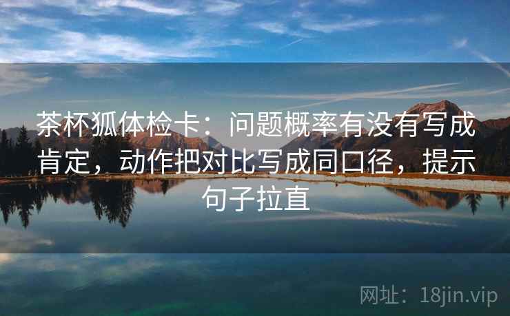 茶杯狐体检卡：问题概率有没有写成肯定，动作把对比写成同口径，提示句子拉直