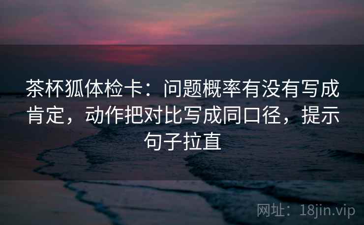 茶杯狐体检卡：问题概率有没有写成肯定，动作把对比写成同口径，提示句子拉直