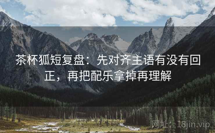 茶杯狐短复盘：先对齐主语有没有回正，再把配乐拿掉再理解