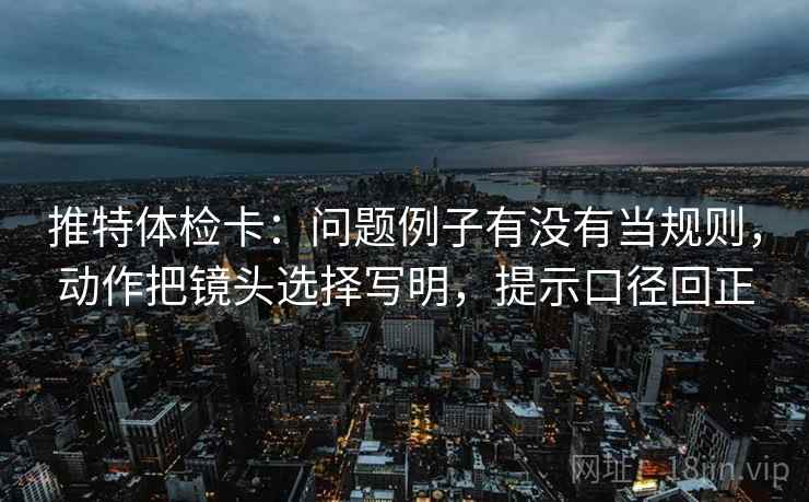 推特体检卡：问题例子有没有当规则，动作把镜头选择写明，提示口径回正