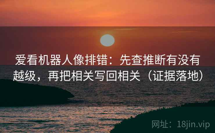 爱看机器人像排错：先查推断有没有越级，再把相关写回相关（证据落地）