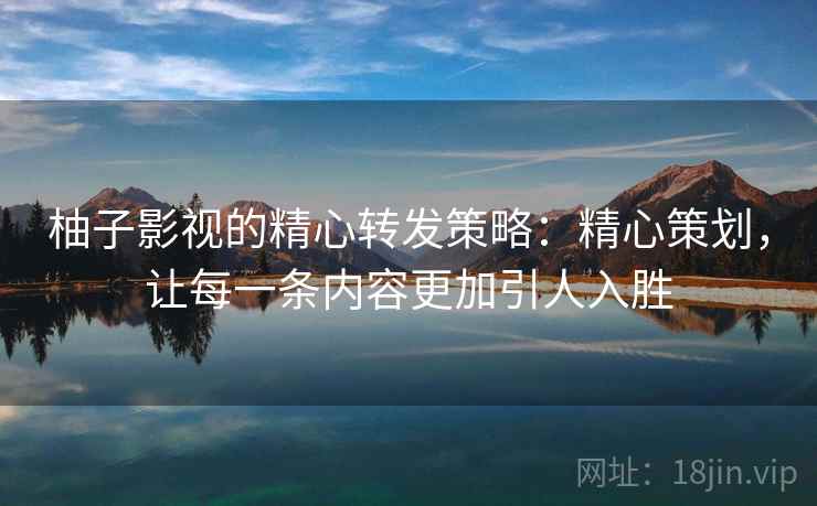 柚子影视的精心转发策略：精心策划，让每一条内容更加引人入胜