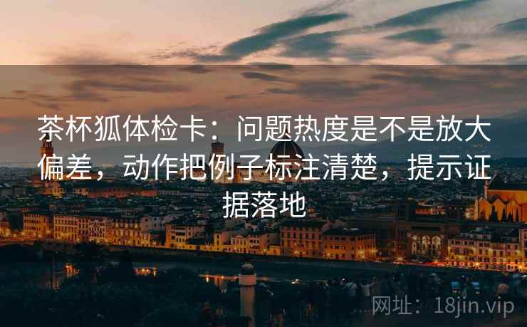 茶杯狐体检卡：问题热度是不是放大偏差，动作把例子标注清楚，提示证据落地