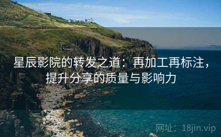 星辰影院的转发之道：再加工再标注，提升分享的质量与影响力