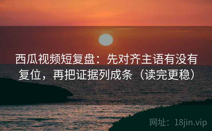 西瓜视频短复盘：先对齐主语有没有复位，再把证据列成条（读完更稳）