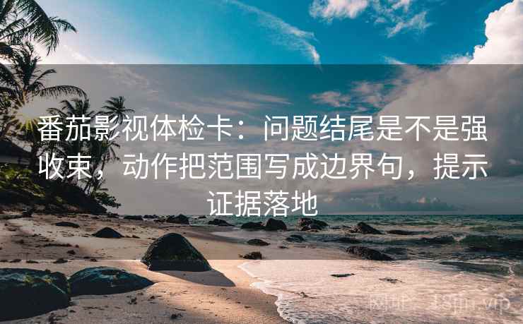 番茄影视体检卡：问题结尾是不是强收束，动作把范围写成边界句，提示证据落地