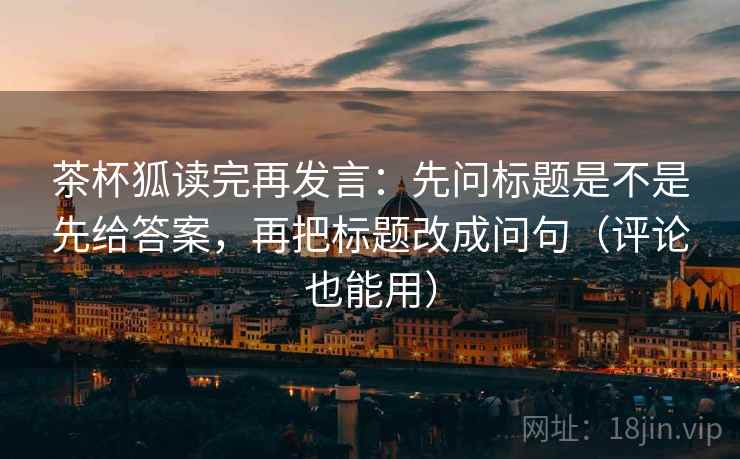 茶杯狐读完再发言:先问标题是不是先给答案,再把标题改成问句(评论也能用) 茶杯狐读完再发言:先问标题是不是先给答案,再把标题改成问句(评论也能用)