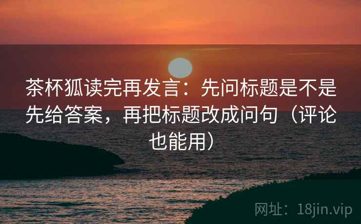 茶杯狐读完再发言:先问标题是不是先给答案,再把标题改成问句(评论也能用) 茶杯狐读完再发言:先问标题是不是先给答案,再把标题改成问句(评论也能用)