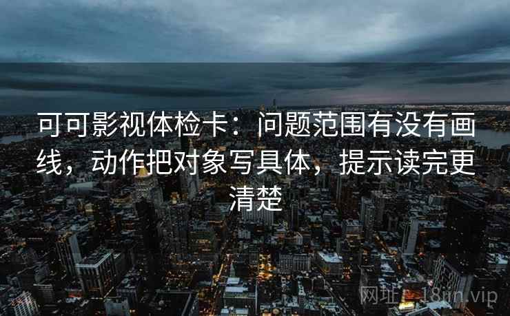 可可影视体检卡:问题范围有没有画线,动作把对象写具体,提示读完更清楚 可可影视体检卡:问题范围有没有画线,动作把对象写具体,提示读完更清楚