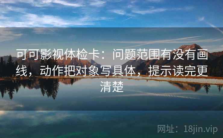 可可影视体检卡:问题范围有没有画线,动作把对象写具体,提示读完更清楚 可可影视体检卡:问题范围有没有画线,动作把对象写具体,提示读完更清楚