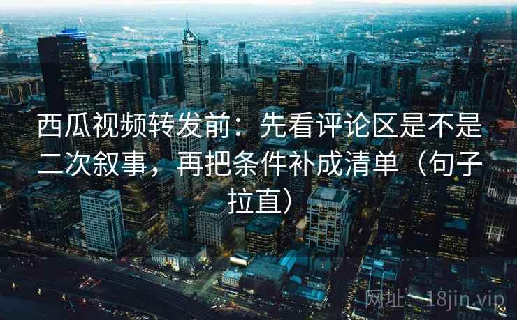 西瓜视频转发前:先看评论区是不是二次叙事,再把条件补成清单(句子拉直) 西瓜视频转发前:先看评论区是不是二次叙事,再把条件补成清单(句子拉直)