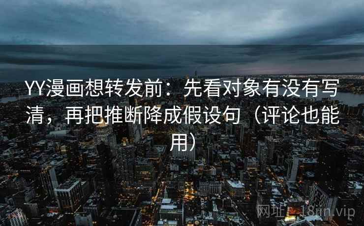 YY漫画想转发前：先看对象有没有写清，再把推断降成假设句（评论也能用）