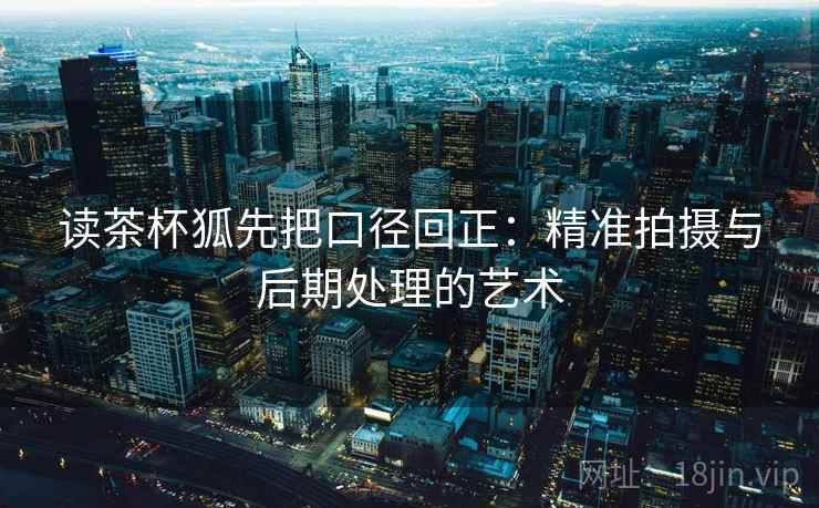 读茶杯狐先把口径回正：精准拍摄与后期处理的艺术