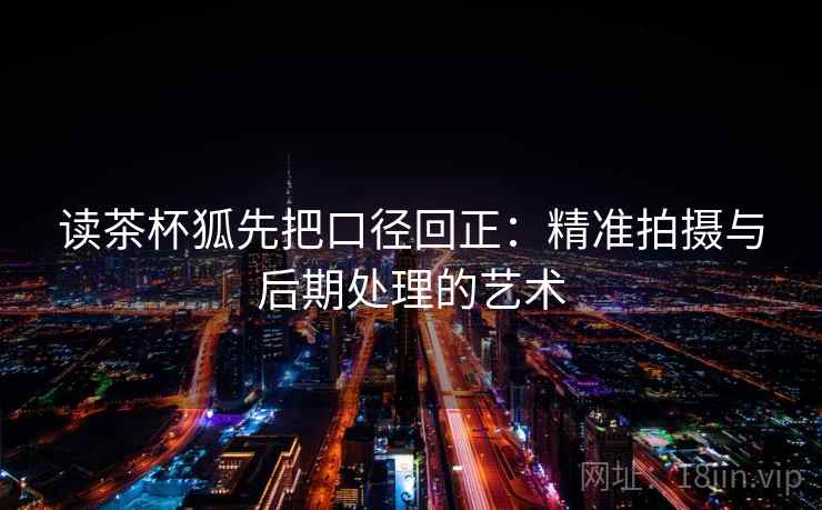 读茶杯狐先把口径回正：精准拍摄与后期处理的艺术
