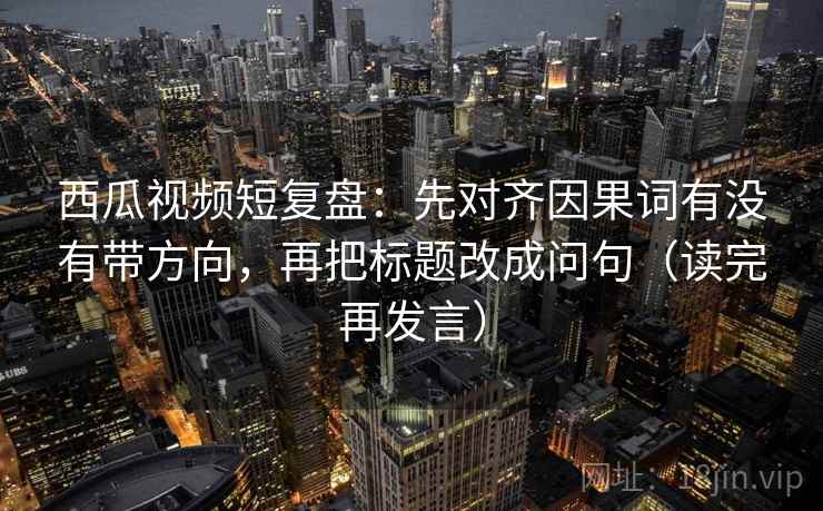 西瓜视频短复盘：先对齐因果词有没有带方向，再把标题改成问句（读完再发言）