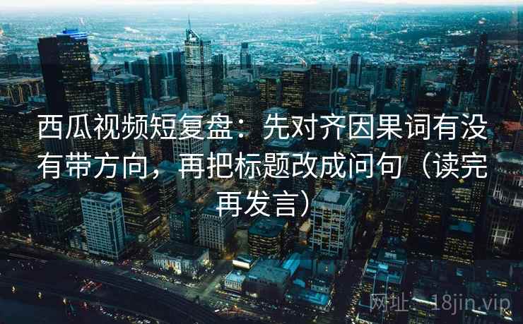 西瓜视频短复盘：先对齐因果词有没有带方向，再把标题改成问句（读完再发言）