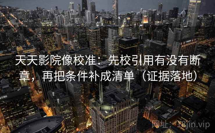 天天影院像校准：先校引用有没有断章，再把条件补成清单（证据落地）
