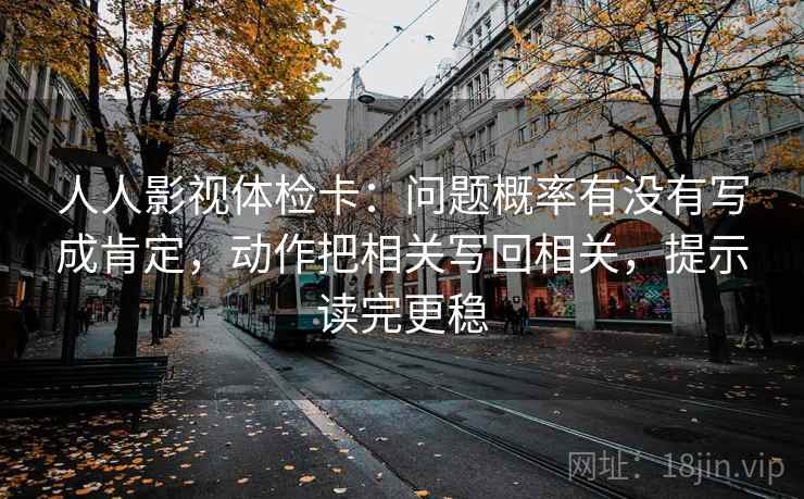 人人影视体检卡：问题概率有没有写成肯定，动作把相关写回相关，提示读完更稳