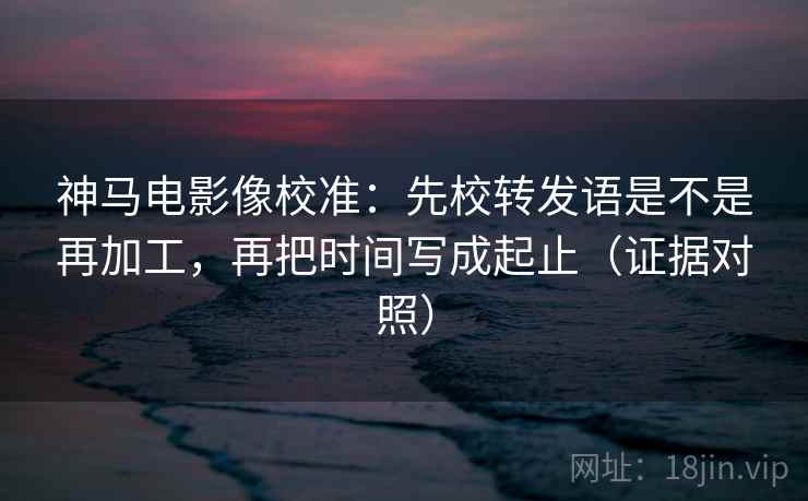 神马电影像校准：先校转发语是不是再加工，再把时间写成起止（证据对照）