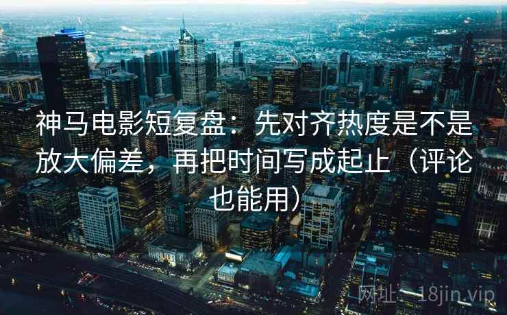 神马电影短复盘：先对齐热度是不是放大偏差，再把时间写成起止（评论也能用）