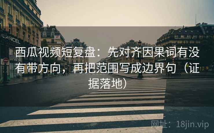 西瓜视频短复盘：先对齐因果词有没有带方向，再把范围写成边界句（证据落地）