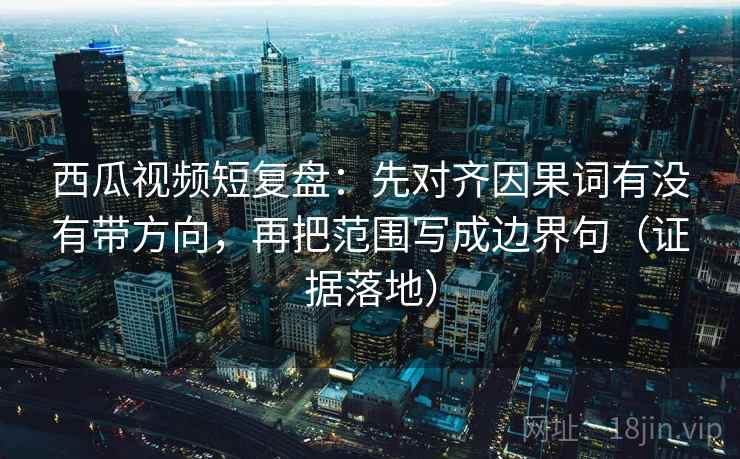 西瓜视频短复盘：先对齐因果词有没有带方向，再把范围写成边界句（证据落地）
