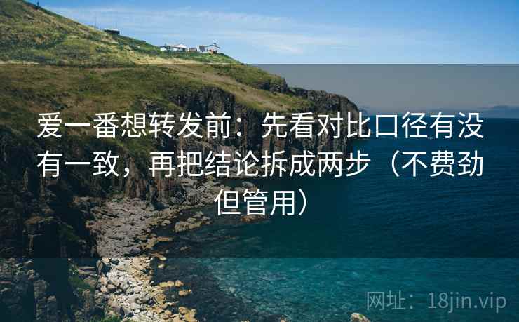 爱一番想转发前：先看对比口径有没有一致，再把结论拆成两步（不费劲但管用）
