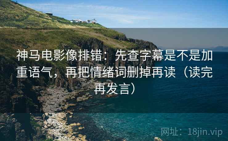 神马电影像排错：先查字幕是不是加重语气，再把情绪词删掉再读（读完再发言）