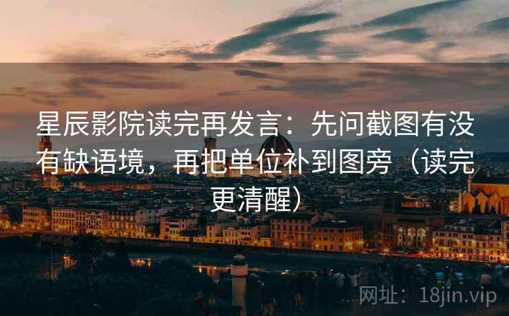 星辰影院读完再发言：先问截图有没有缺语境，再把单位补到图旁（读完更清醒）