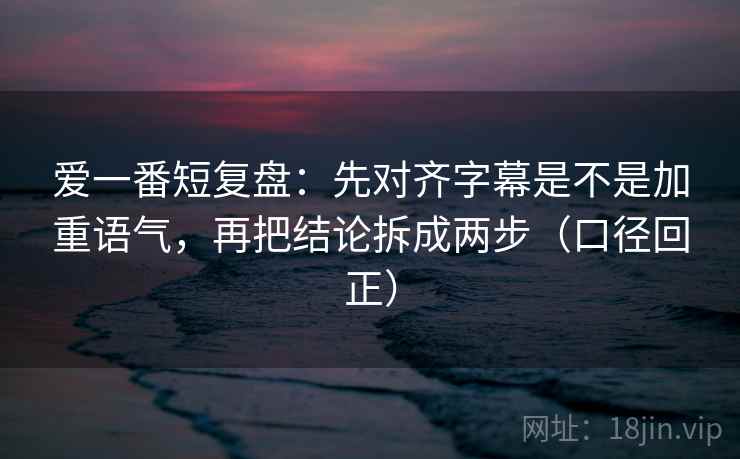 爱一番短复盘：先对齐字幕是不是加重语气，再把结论拆成两步（口径回正）