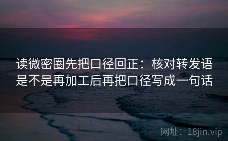 读微密圈先把口径回正：核对转发语是不是再加工后再把口径写成一句话