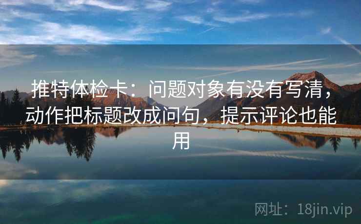 推特体检卡：问题对象有没有写清，动作把标题改成问句，提示评论也能用