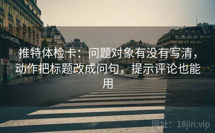 推特体检卡：问题对象有没有写清，动作把标题改成问句，提示评论也能用