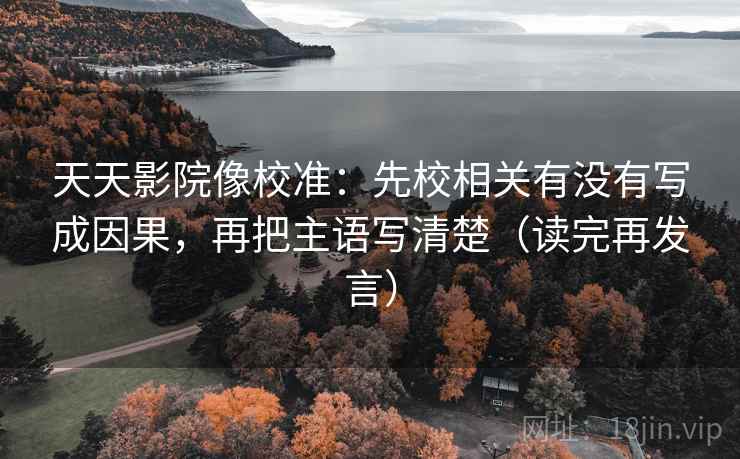 天天影院像校准：先校相关有没有写成因果，再把主语写清楚（读完再发言）