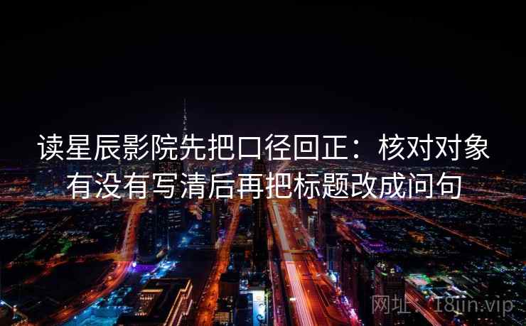 读星辰影院先把口径回正：核对对象有没有写清后再把标题改成问句