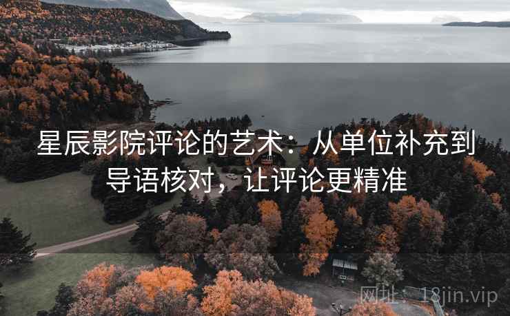 星辰影院评论的艺术：从单位补充到导语核对，让评论更精准