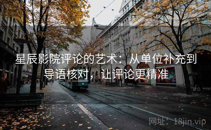 星辰影院评论的艺术：从单位补充到导语核对，让评论更精准