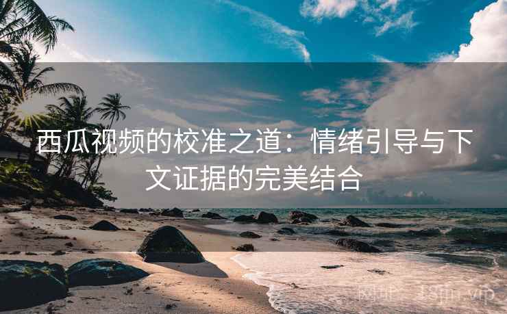 西瓜视频的校准之道：情绪引导与下文证据的完美结合